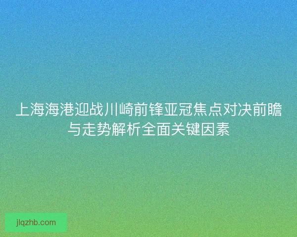 上海海港迎战川崎前锋亚冠焦点对决前瞻与走势解析全面关键因素