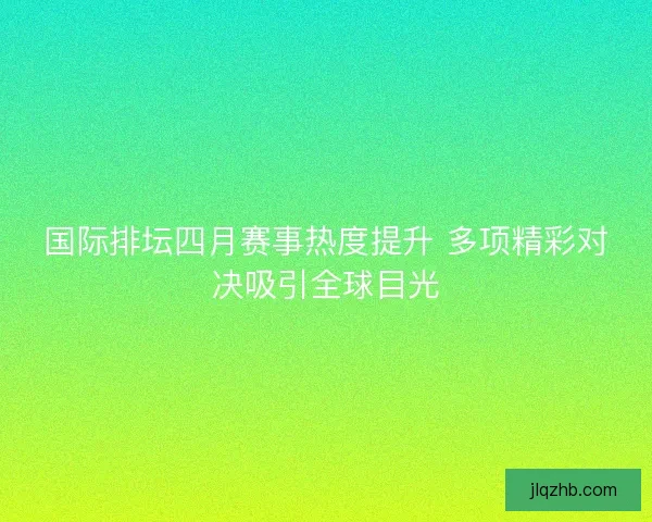 国际排坛四月赛事热度提升 多项精彩对决吸引全球目光