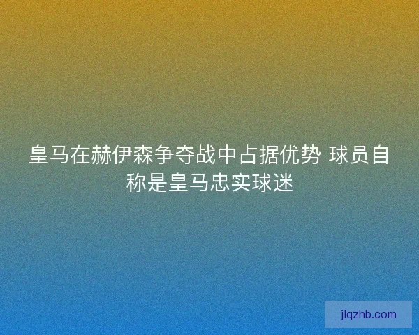 皇马在赫伊森争夺战中占据优势 球员自称是皇马忠实球迷