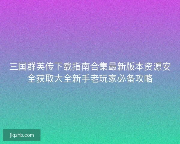 三国群英传下载指南合集最新版本资源安全获取大全新手老玩家必备攻略