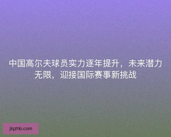 中国高尔夫球员实力逐年提升，未来潜力无限，迎接国际赛事新挑战