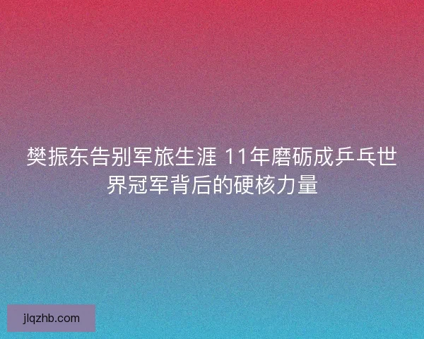 樊振东告别军旅生涯 11年磨砺成乒乓世界冠军背后的硬核力量