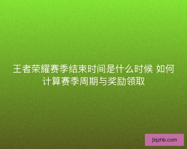 王者荣耀赛季结束时间是什么时候 如何计算赛季周期与奖励领取
