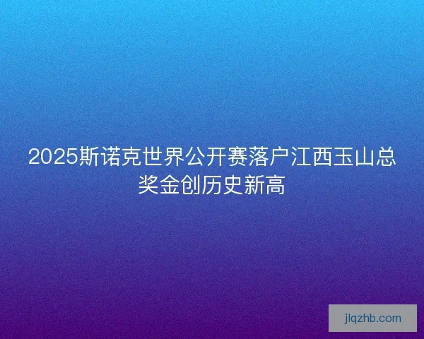 2025斯诺克世界公开赛落户江西玉山总奖金创历史新高