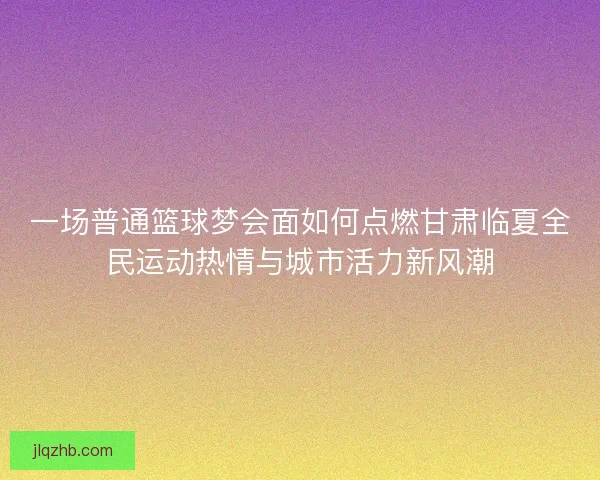 一场普通篮球梦会面如何点燃甘肃临夏全民运动热情与城市活力新风潮