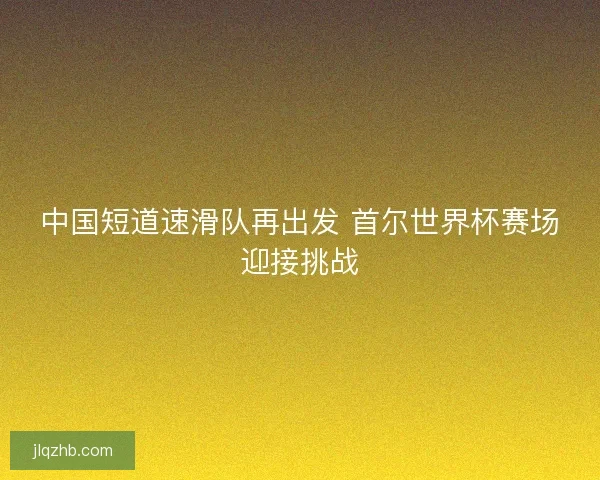 中国短道速滑队再出发 首尔世界杯赛场迎接挑战