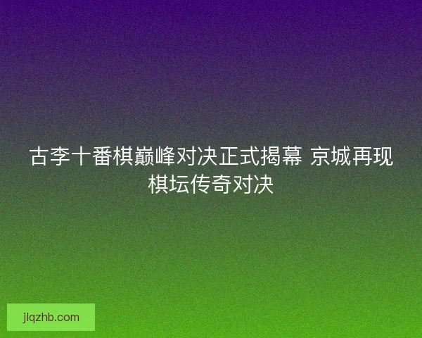 古李十番棋巅峰对决正式揭幕 京城再现棋坛传奇对决