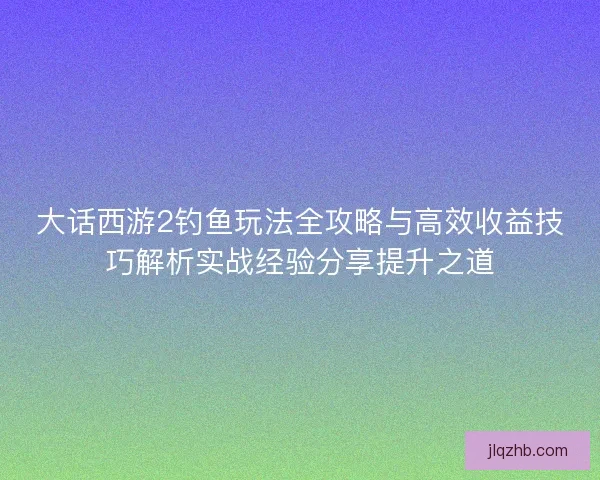 大话西游2钓鱼玩法全攻略与高效收益技巧解析实战经验分享提升之道