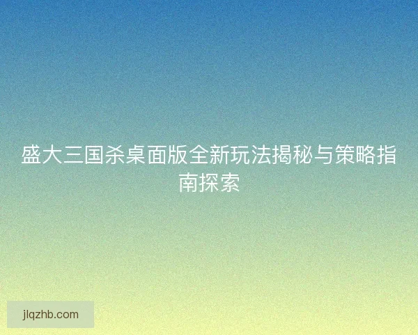 盛大三国杀桌面版全新玩法揭秘与策略指南探索 盛大三国杀桌面版全新玩法揭秘与策略指南探索