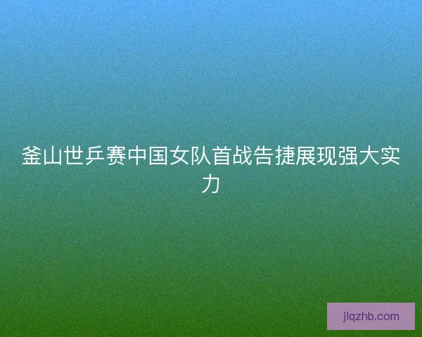 釜山世乒赛中国女队首战告捷展现强大实力