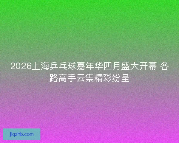 2026上海乒乓球嘉年华四月盛大开幕 各路高手云集精彩纷呈