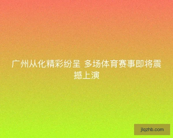 广州从化精彩纷呈 多场体育赛事即将震撼上演