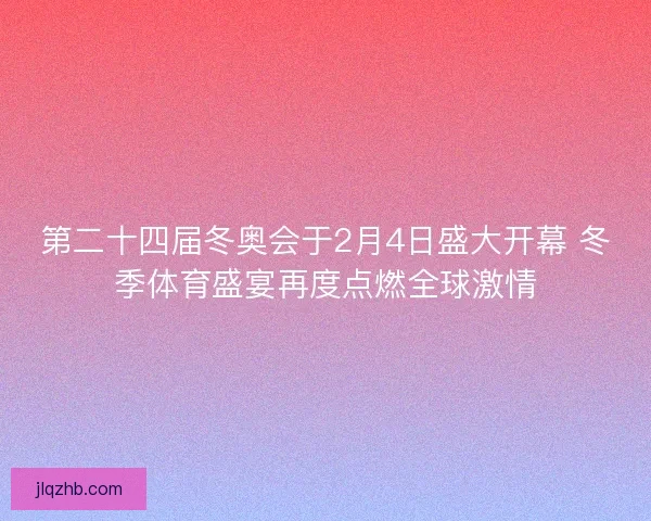 第二十四届冬奥会于2月4日盛大开幕 冬季体育盛宴再度点燃全球激情