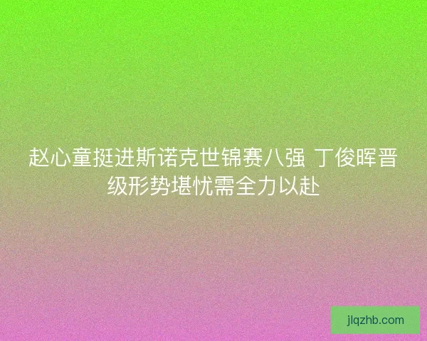 赵心童挺进斯诺克世锦赛八强 丁俊晖晋级形势堪忧需全力以赴