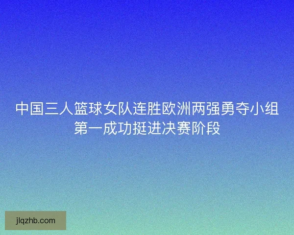 中国三人篮球女队连胜欧洲两强勇夺小组第一成功挺进决赛阶段