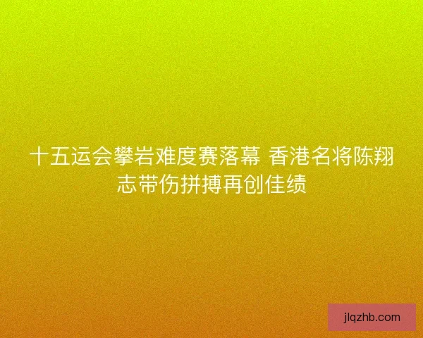十五运会攀岩难度赛落幕 香港名将陈翔志带伤拼搏再创佳绩