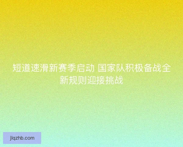 短道速滑新赛季启动 国家队积极备战全新规则迎接挑战 短道速滑新赛季启动 国家队积极备战全新规则迎接挑战
