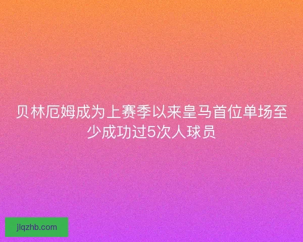 贝林厄姆成为上赛季以来皇马首位单场至少成功过5次人球员