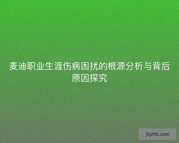 麦迪职业生涯伤病困扰的根源分析与背后原因探究