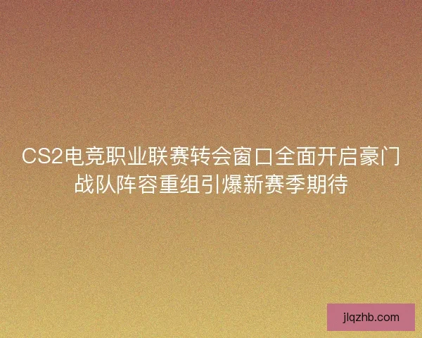 CS2电竞职业联赛转会窗口全面开启豪门战队阵容重组引爆新赛季期待 CS2电竞职业联赛转会窗口全面开启豪门战队阵容重组引爆新赛季期待
