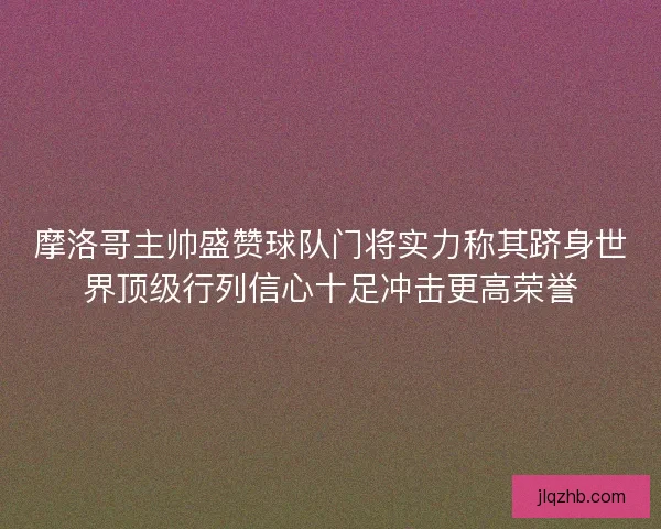 摩洛哥主帅盛赞球队门将实力称其跻身世界顶级行列信心十足冲击更高荣誉