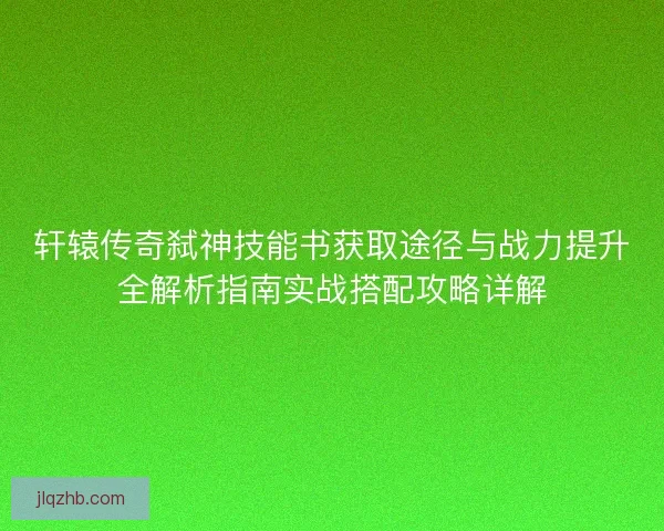 轩辕传奇弑神技能书获取途径与战力提升全解析指南实战搭配攻略详解 轩辕传奇弑神技能书获取途径与战力提升全解析指南实战搭配攻略详解