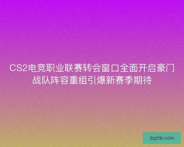 CS2电竞职业联赛转会窗口全面开启豪门战队阵容重组引爆新赛季期待 CS2电竞职业联赛转会窗口全面开启豪门战队阵容重组引爆新赛季期待