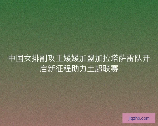 中国女排副攻王媛媛加盟加拉塔萨雷队开启新征程助力土超联赛