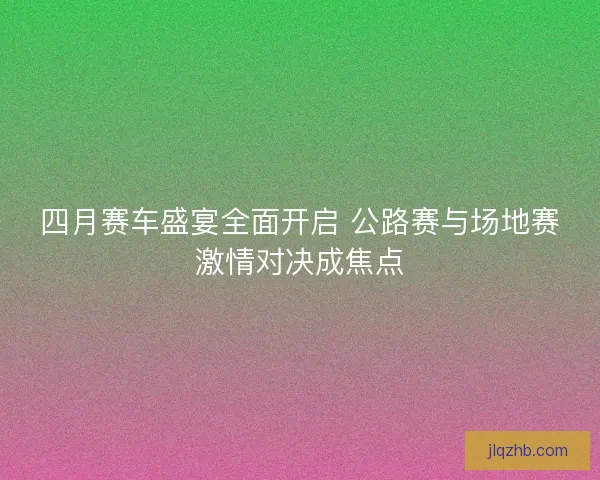 四月赛车盛宴全面开启 公路赛与场地赛激情对决成焦点