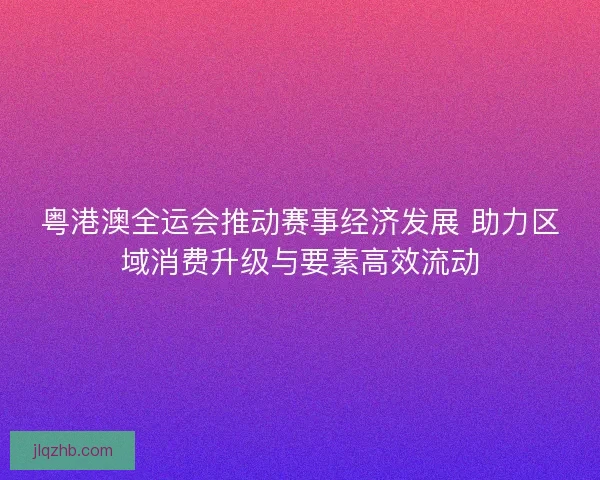 粤港澳全运会推动赛事经济发展 助力区域消费升级与要素高效流动