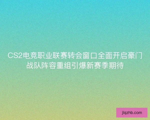 CS2电竞职业联赛转会窗口全面开启豪门战队阵容重组引爆新赛季期待