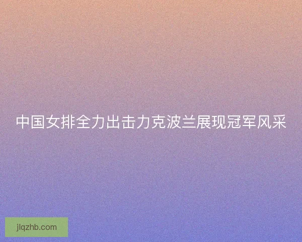 中国女排全力出击力克波兰展现冠军风采