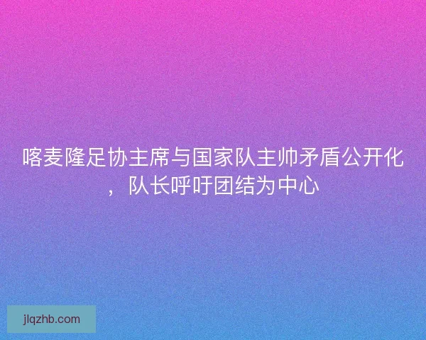喀麦隆足协主席与国家队主帅矛盾公开化，队长呼吁团结为中心