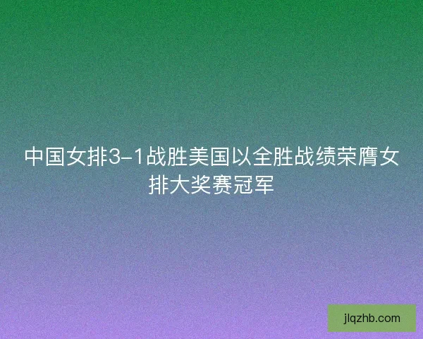 中国女排3-1战胜美国以全胜战绩荣膺女排大奖赛冠军 中国女排3-1战胜美国以全胜战绩荣膺女排大奖赛冠军