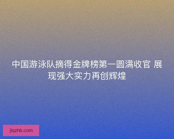 中国游泳队摘得金牌榜第一圆满收官 展现强大实力再创辉煌 中国游泳队摘得金牌榜第一圆满收官 展现强大实力再创辉煌