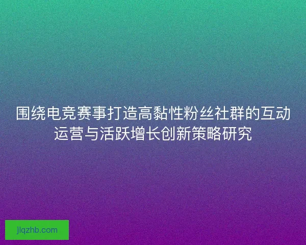 围绕电竞赛事打造高黏性粉丝社群的互动运营与活跃增长创新策略研究 围绕电竞赛事打造高黏性粉丝社群的互动运营与活跃增长创新策略研究