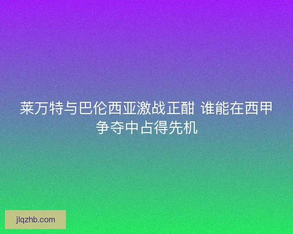 莱万特与巴伦西亚激战正酣 谁能在西甲争夺中占得先机 莱万特与巴伦西亚激战正酣 谁能在西甲争夺中占得先机